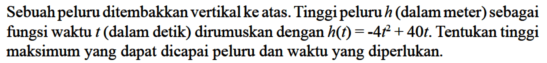 Sebuah peluru ditembakkan vertikal ke atas. Tinggi peluru  h  (dalam meter) sebagai fungsi waktu t  (dalam detik) dirumuskan dengan  h(t)=-4t^2+40t . Tentukan tinggi maksimum yang dapat dicapai peluru dan waktu yang diperlukan.