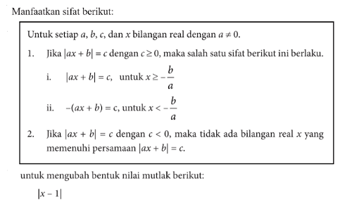 Manfaatkan sifat berikut: Untuk setiap dan bilangan real dengan a=/=0. 1. Jika |ax + b|=c dengan c>=0,maka salah satu sifat berikut ini berlaku. i. |ax+b|=c, untuk x>=-b/a ii. -(ax+b)=c, untuk x<-b/a 2. Jika |ax+b|=c dengan c<0, maka tidak ada bilangan real x yang memenuhi persamaan |ax+b|=c.