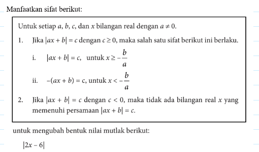 Manfaatkan sifat berikut: Untuk setiap a,b,c, dan x bilangan real dengan a=/=0 1. Jika |ax+b|=c dengan c>=0, maka salah satu sifat berikut ini berlaku. i. |ax+b|=c, untuk x>=-b/a ii -(ax+b)=c untuk x<-b/a 2. Jika |ax+b|=c dengan c<0, maka tidak ada bilangan real x yang memenuhi persamaan |ax+b|=c untuk mengubah bentuk nilai mutlak berikut: |2x-6|