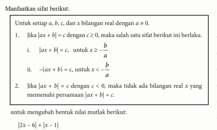 Manfaatkan sifat berikut: Untuk setiap a, b,c, dan x bilangan real dengan a=/=0. 1. Jika |ax+b|=cdengan c>=0, maka salah satu sifat berikut ini berlaku. i. |ax+b|=c, untuk x>=-b/a ii. -(ax+b)=c, untuk x<-b/a 2. Jika |ax+b|=c dengan c<0, maka tidak ada bilangan real x yang memenuhi persamaan |ax+b|=c. untuk mengubah bentuk nilai mutlak berikut: |2x-6|+|x-1|