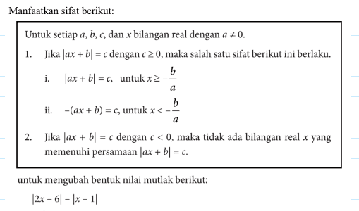 Manfaatkan sifat berikut: Untuk setiap a, b, c dan x bilangan real dengan a=/=0. 1. Jika |ax+bl = c dengan c>=0, maka salah satu sifat berikut ini berlaku. i. |ax+b| = c untuk x>=-b/a ii. -(ax+b)=c, untuk x<-b/a 2. Jika |ax+b|=c dengan c<0, maka tidak ada bilangan real x yang memenuhi persamaan |ax+b|=c. untuk mengubah bentuk nilai mutlak berikut: |2x-6|-|x-1|