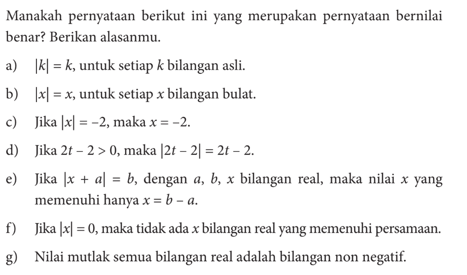 Manakah pernyataan berikut ini yang merupakan pernyataan bernilai benar? Berikan alasanmu. a) |k|=k, untuk setiap k bilangan asli. b) |x|=x; untuk setiap x bilangan bulat. c) Jika |x|=-2, maka x=-2. d) Jika 2t-2>0, maka |2t-2|=2t-2 e) Jika |x+a|=b, dengan a, b, x bilangan real, maka nilai x yang memenuhi hanya x=b-a. f) Jika |x|=0, maka tidak ada x bilangan real yang memenuhi persamaan. g) Nilai mutlak semua bilangan real adalah bilangan non negatif.