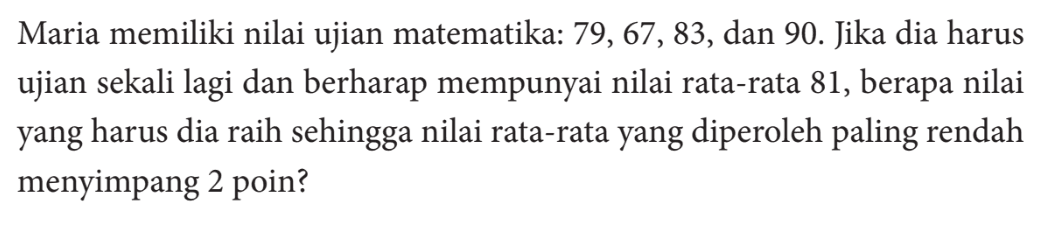 Maria memiliki nilai ujian matematika: 79, 67 , 83, dan 90. Jika dia harus ujian sekali lagi dan berharap mempunyai nilai rata-rata 81, berapa nilai yang harus dia raih sehingga nilai rata-rata yang diperoleh paling rendah menyimpang 2 poin?