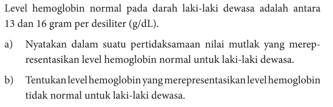 Level hemoglobin normal pada darah laki-laki dewasa adalah antara 13 dan 16 gram per desiliter (g/dL). a) Nyatakan dalam suatu pertidaksamaan nilai mutlak yang merep - resentasikan level hemoglobin normal untuk laki-laki dewasa. b) Tentukan level hemoglobin yang merepresentasikan level hemoglobin tidak normal untuk laki-laki dewasa.