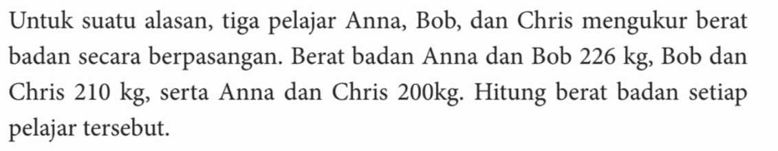 Untuk suatu alasan, tiga pelajar Anna, Bob, dan Chris mengukur berat badan secara berpasangan: Berat badan Anna dan Bob 226 kg, Bob dan Chris 210 kg serta Anna dan Chris 200kg: Hitung berat badan setiap pelajar tersebut.