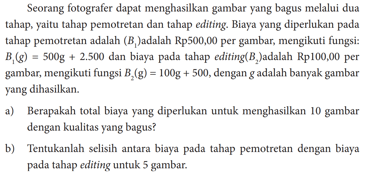 Seorang fotografer dapat menghasilkan gambar yang bagus melalui dua tahap, yaitu tahap pemotretan dan tahap editing. Biaya yang diperlukan pada tahap pemotretan adalah (B1) adalah Rp 500,00 per gambar, mengikuti fungsi:B1(g)=500g+2.500 dan biaya pada tahap editing (B2) adalah Rp 100,00 per gambar, mengikuti fungsi B2(g)=100g+500, dengan g adalah banyak gambar yang dihasilkan.a) Berapakah total biaya yang diperlukan untuk menghasilkan 10 gambar dengan kualitas yang bagus?b) Tentukanlah selisih antara biaya pada tahap pemotretan dengan biaya pada tahap editing untuk 5 gambar.