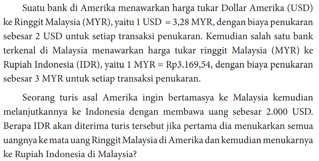 Suatu bank di Amerika menawarkan harga tukar Dollar Amerika (USD) ke Ringgit Malaysia (MYR), yaitu 1 USD=3,28 MYR, dengan biaya penukaran sebesar 2 USD untuk setiap transaksi penukaran. Kemudian salah satu bank terkenal di Malaysia menawarkan harga tukar ringgit Malaysia (MYR) ke Rupiah Indonesia (IDR), yaitu  1 MYR=Rp3.169,54, dengan biaya penukaran sebesar 3 MYR untuk setiap transaksi penukaran.
Seorang turis asal Amerika ingin bertamasya ke Malaysia kemudian melanjutkannya ke Indonesia dengan membawa uang sebesar  2.000  USD. Berapa IDR akan diterima turis tersebut jika pertama dia menukarkan semua uangnya ke mata uang Ringgit Malaysia di Amerika dan kemudian menukarnya ke Rupiah Indonesia di Malaysia?