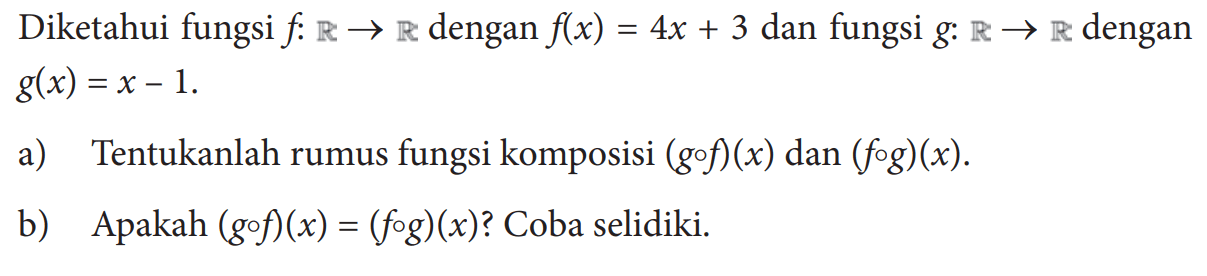 Diketahui fungsi f:R->R dengan f(x)=4x+3 dan fungsi g:R->R dengan g(x)=x-1 a) Tentukanlah rumus fungsi komposisi (gof)(x) dan(fog)(x) .b) Apakah (gof)(x)=(fog)(x)? Coba selidiki.