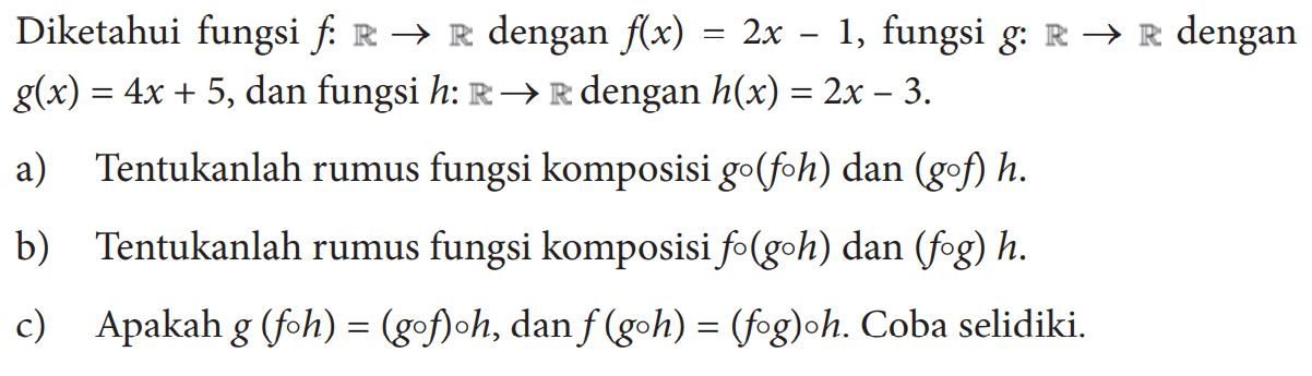 Diketahui fungsi  f:R->R  dengan  f(x)=2x-1, fungsi  g:R->R  dengan g(x)=4x+5, dan fungsi  h:R->R dengan h(x)=2x-3. a) Tentukanlah rumus fungsi komposisi go(foh) dan (gof)h. b) Tentukanlah rumus fungsi komposisi fo(goh) dan (fog)h.c) Apakah g(foh)=(gof)oh, dan f(goh)=(fog)oh. Coba selidiki.