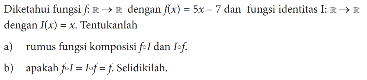 Diketahui fungsi  f: R->R  dengan  f(x)=5x-7  dan fungsi identitas I:  R->R  dengan  I(x)=x. Tentukanlah
a) rumus fungsi komposisi foI dan  Iof.
b) apakah  foI=Iof=f. Selidikilah.