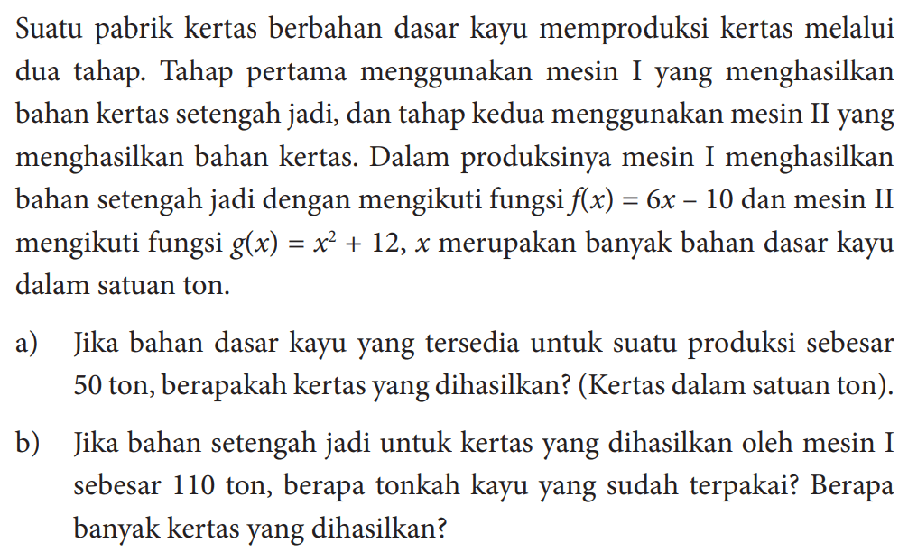 Suatu pabrik kertas berbahan dasar kayu memproduksi kertas melalui dua tahap. Tahap pertama menggunakan mesin Iyang menghasilkan bahan kertas setengah jadi, dan tahap kedua menggunakan mesin IIyang menghasilkan bahan kertas. Dalam produksinya mesin I menghasilkan bahan setengah jadi dengan mengikuti fungsi  f(x)=6x-10  dan mesin II mengikuti fungsi  g(x)=x^2+12,x  merupakan banyak bahan dasar kayu dalam satuan ton.a) Jika bahan dasar kayuyang tersedia untuk suatu produksi sebesar 50 ton, berapakah kertasyang dihasilkan? (Kertas dalam satuan ton).b) Jika bahan setengah jadi untuk kertasyang dihasilkan oleh mesin I sebesar 110 ton, berapa tonkah kayuyang sudah terpakai? Berapa banyak kertasyang dihasilkan?