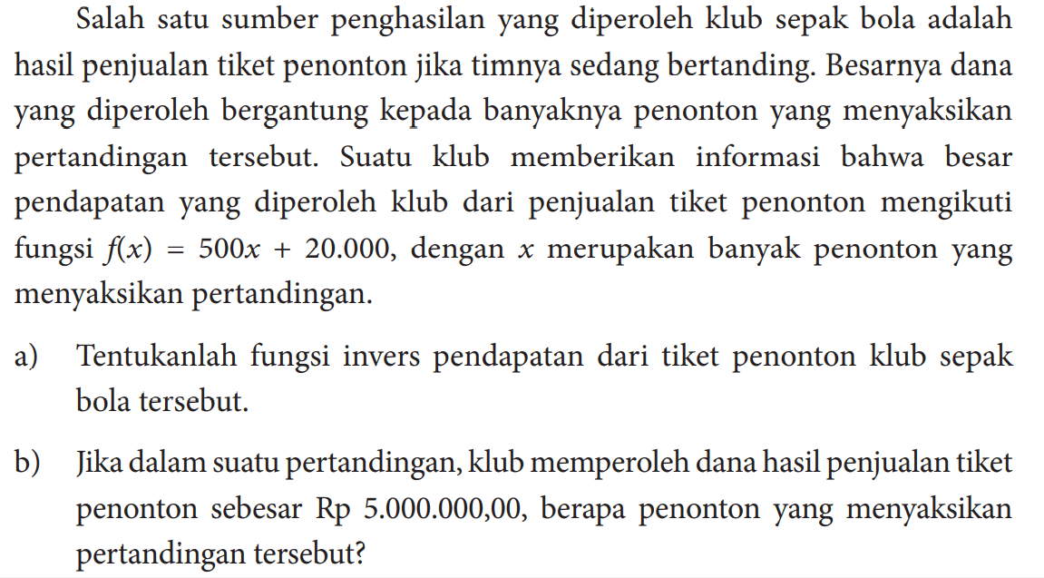 Salah satu sumber penghasilan yang diperoleh klub sepak bola adalah hasil penjualan tiket penonton jika timnya sedang bertanding. Besarnya dana yang diperoleh bergantung kepada banyaknya penonton yang menyaksikan pertandingan tersebut. Suatu klub memberikan informasi bahwa besar pendapatan yang diperoleh klub dari penjualan tiket penonton mengikuti fungsi f(x)=500x+20.000, dengan x merupakan banyak penonton yang menyaksikan pertandingan.a) Tentukanlah fungsi invers pendapatan dari tiket penonton klub sepak bola tersebut.b) Jika dalam suatu pertandingan, klub memperoleh dana hasil penjualan tiket penonton sebesar  Rp 5.000 .000,00, berapa penonton yang menyaksikan pertandingan tersebut?