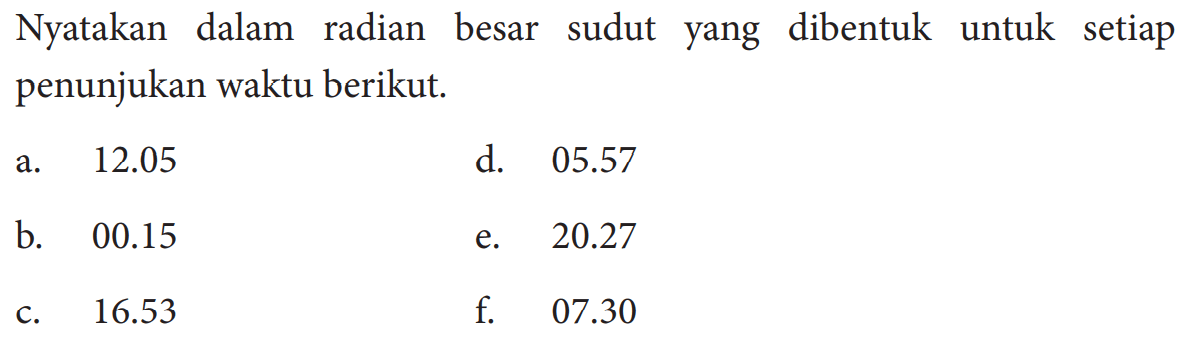 Nyatakan dalam radian besar sudut yang dibentuk untuk setiap penunjukan waktu berikut. a. 12.05 b. 00.15 c. 16.53 d. 05.57 e. 20.27 f. 07.30 