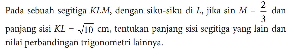 Pada sebuah segitiga  KLM, dengan siku-siku di L, jika sin M=2/3 dan panjang sisi KL=akar(10) cm, tentukan panjang sisi segitiga yang lain dan nilai perbandingan trigonometri lainnya.