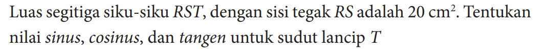 Luas segitiga siku-siku RST, dengan sisi tegak RS adalah  20 cm^2 . Tentukan nilai sinus, cosinus, dan tangen untuk sudut lancip  T 