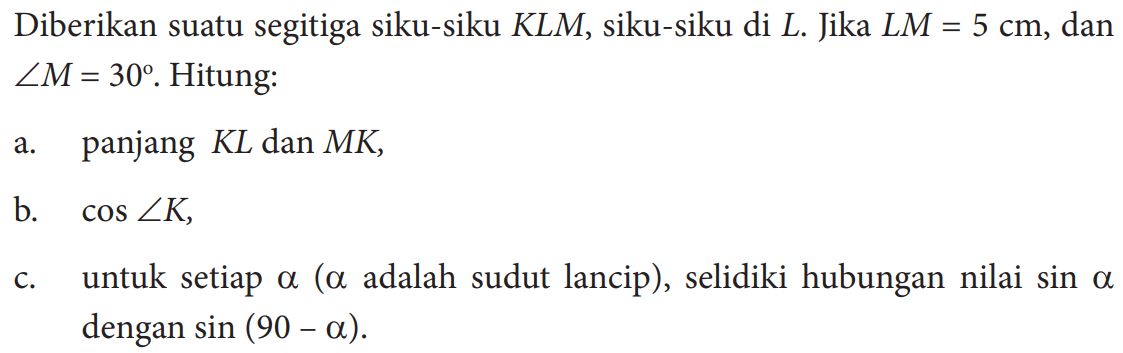 Diberikan suatu segitiga siku-siku KLM, siku-siku di  L . Jika  L M=5 cm , dan  sudut M=30 .  Hitung:a. panjang  K L  dan  M K ,b.  cos sudut K ,c. untuk setiap  a  (  a  adalah sudut lancip), selidiki hubungan nilai  sin a  dengan  sin (90-a) .