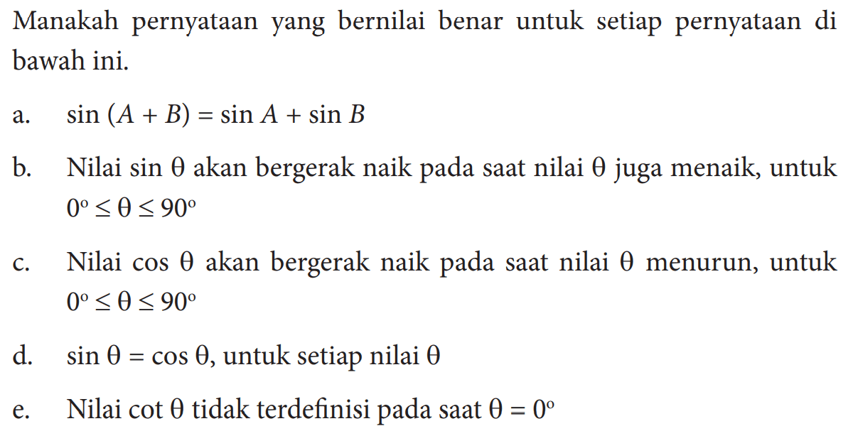 Manakah pernyataan yang bernilai benar untuk setiap pernyataan di bawah ini. a. sin (A+B)=sin A+sin B b. Nilai sin theta akan bergerak naik pada saat nilai theta juga menaik, untuk 0<=theta<=90 c. Nilai cos theta akan bergerak naik pada saat nilai theta menurun, untuk 0<=theta<=90 d. sin theta=cos theta, untuk setiap nilai theta e. Nilai cot theta tidak terdefinisi pada saat theta=0