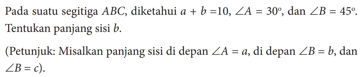 Pada suatu segitiga ABC, diketahui a+b=10, sudut A=30, dan sudut B=45. Tentukan panjang sisi  b. (Petunjuk: Misalkan panjang sisi di depan sudut A=a, di depan sudut B=b, dan sudut B=c) 