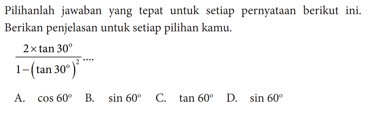 Pilihlah jawaban yang tepat untuk setiap pernyataan berikut ini. Berikan penjelasan untuk setiap pilihan kamu. (2xtan 30)/(1-(tan 30)^2)=... A. cos 60 
B. sin 60 
C. tan 60 
D. sin 60