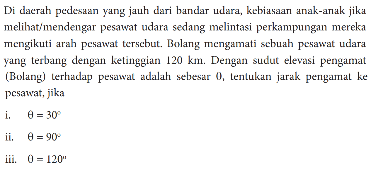 Di daerah pedesaan yang jauh dari bandar udara, kebiasaan anak-anak jika melihat/mendengar pesawat udara sedang melintasi perkampungan mereka mengikuti arah pesawat tersebut. Bolang mengamati sebuah pesawat udara yang terbang dengan ketinggian  120 km . Dengan sudut elevasi pengamat (Bolang) terhadap pesawat adalah sebesar  theta , tentukan jarak pengamat ke pesawat, jika i.  theta=30  ii.   theta=90 iii.  theta=120 