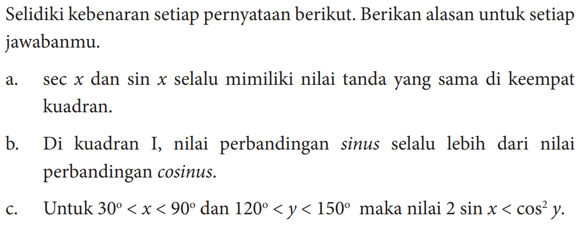 Selidiki kebenaran setiap pernyataan berikut. Berikan alasan untuk setiap jawabanmu.a. sec x dan sin x selalu mimiliki nilai tanda yang sama di keempat kuadran.b. Di kuadran I, nilai perbandingan sinus selalu lebih dari nilai perbandingan cosinus.c. Untuk  30<x<90 dan 120<y<150 maka nilai 2 sin x<cos^2 y .