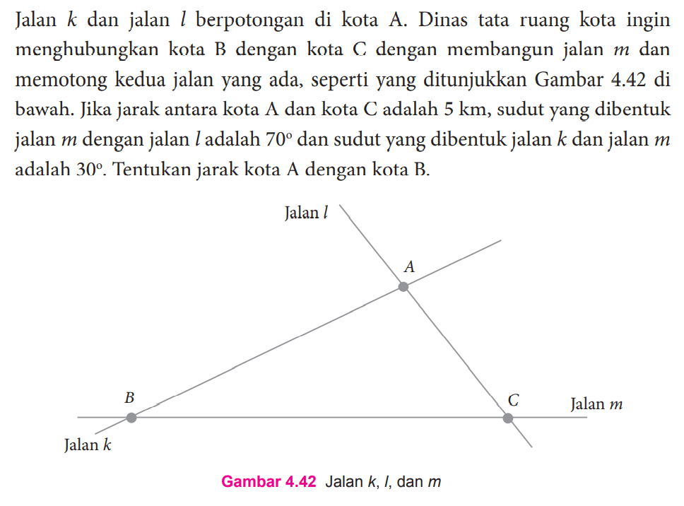 Jalan  k  dan jalan  l  berpotongan di kota A. Dinas tata ruang kota ingin menghubungkan kota  B  dengan kota  C  dengan membangun jalan  m  dan memotong kedua jalan yang ada, seperti yang ditunjukkan Gambar  4.42  di bawah. Jika jarak antara kota  A  dan kota  C  adalah  5 km , sudut yang dibentuk jalan  m  dengan jalan  l  adalah  70  dan sudut yang dibentuk jalan  k  dan jalan  m  adalah  30 . Tentukan jarak kota A dengan kota B. Jalan l A B C Jalan m Jalan kGambar 4.42 Jalan  k , I, dan  m 