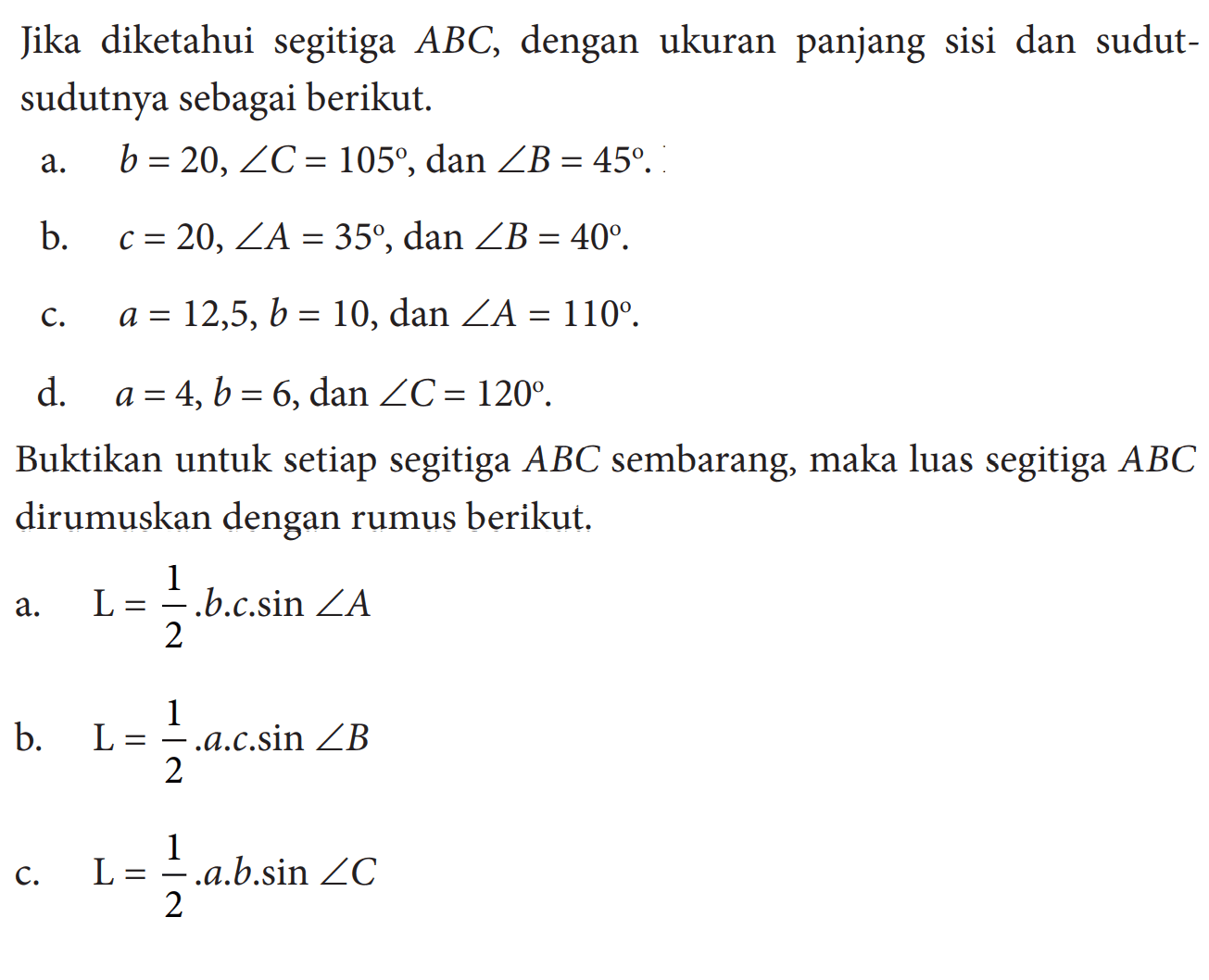 Jika diketahui segitiga ABC, dengan ukuran panjang sisi dan sudut-sudutnya sebagai berikut.a. b=20, sudut C=105, dan sudut B=45. b. c=20, sudut A=35, dan sudut B=40. c. a=12,5, b=10, dan sudut A=110. d. a=4, b=6, dan sudut C=120. Buktikan untuk setiap segitiga ABC sembarang, maka luas segitiga  ABC dirumuskan dengan rumus berikut. a. L=1/2.b.c.sin sudut A b. L=1/2.a.c.sin sudut B c. L=1/2.a.b.sin sudut C 