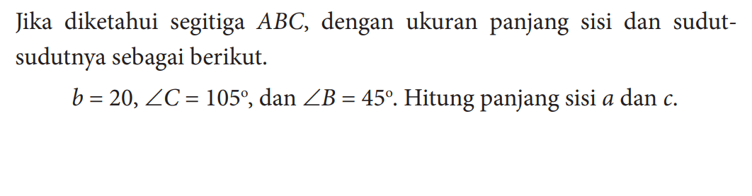 Jika diketahui segitiga  ABC , dengan ukuran panjang sisi dan sudutsudutnya sebagai berikut.b=20, sudut C=105, dan sudut B=45. Hitung panjang sisi a dan c. 