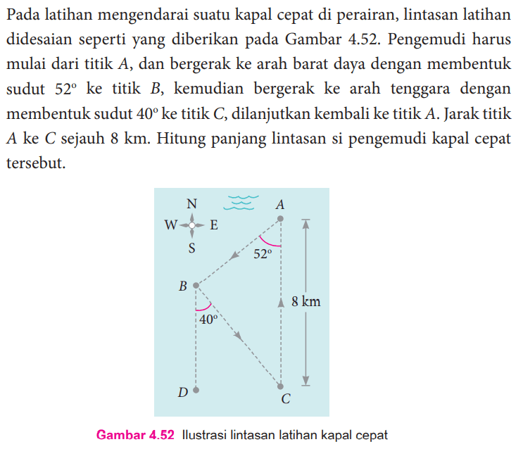 Pada latihan mengendarai suatu kapal cepat di perairan, lintasan latihan didesain seperti yang diberikan pada Gambar 4.52. Pengemudi harus mulai dari titik A, dan bergerak ke arah barat daya dengan membentuk sudut 52 ke titik B, kemudian bergerak ke arah tenggara dengan membentuk sudut 40 ke titik C, dilanjutkan kembali ke titik A. Jarak titik A ke C sejauh 8 km. Hitung panjang lintasan si pengemudi kapal cepat tersebut. 52 40 8 km Gambar 4.52 Ilustrasi lintasan latihan kapal cepat