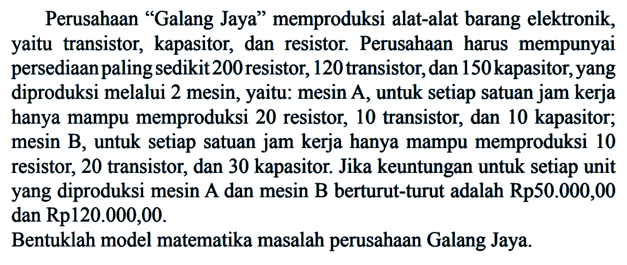 Perusahaan "Galang Jaya" memproduksi alat-alat barang elektronik, yaitu transistor, kapasitor, dan resistor Perusahaan harus mempunyai persediaanpalingsedikit 200 resistor, 120 transistor, dan 150 kapasitor, yang diproduksi melalui 2 mesin, yaitu: mesin A, untuk setiap satuan jam kerja hanya mampu memproduksi 20 resistor, 10 transistor, dan 10 kapasitor, mesin B, untuk setiap satuan jam kerja hanya mampu memproduksi 10 resistor, 20 transistor, dan 30 kapasitor. Jika keuntungan untuk setiap unit yang diproduksi mesin A dan mesin B berturut-turut adalah Rp50.000,00 dan Rp120.000,00. Bentuklah model matematika masalah perusahaan Galang Jaya.