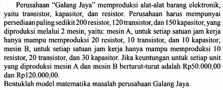 Perusahaan "Galang Jaya" memproduksi alat-alat barang elektronik yaitu transistor, kapasitor, dan resistor. Perusahaan harus mempunyai persediaan paling sedikit 200 resistor, 120 transistor, dan 150 kapasitor, yang diproduksi melalui 2 mesin, yaitu: mesin A, untuk setiap satuan jam kerja hanya mampu memproduksi 20 resistor, 10 transistor, dan 10 kapasitor; mesin B, untuk setiap satuan jam kerja hanya mampu memproduksi 10 resistor, 20 transistor, dan 30 kapasitor. Jika keuntungan untuk setiap unit yang diproduksi mesin A dan mesin B berturut-turut adalah Rp50.000,00 dan Rp120.000,00. Bentuklah model matematika masalah perusahaan Galang Jaya.