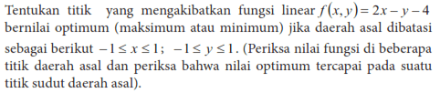 Tentukan titik yang mengakibatkan fungsi linear f(x,y)=2x-y-4 bernilai optimum (maksimum atau minimum) jika daerah asal dibatasi sebagai berikut -1<=x<=1;-1<=y<=1. (Periksa nilai fungsi di beberapa titik daerah asal dan periksa bahwa nilai optimum tercapai pada suatu titik sudut daerah asal).