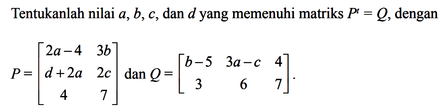 Tentukanlah nilai a, b, c, dan d yang memenuhi matriks P^t = Q, dengan = P=[2a-4 3b d+2a 2c 4 7] dan Q=[b-5 3a-c 4 3 6 7]