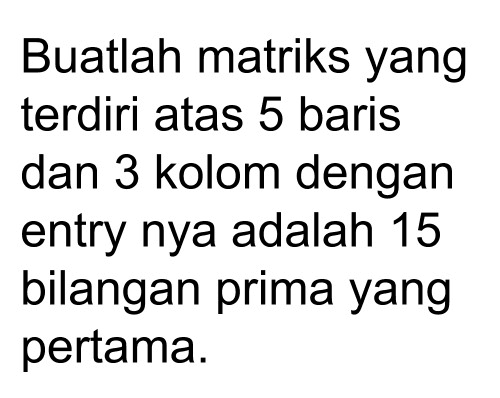 Buatlah matriks yang terdiri atas 5 baris dan 3 kolom dengan entry nya adalah 15 bilangan prima yang pertama.