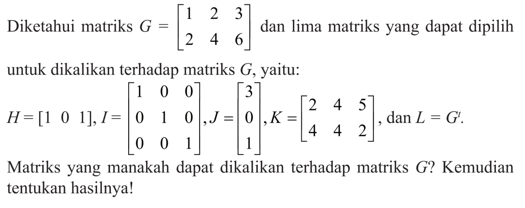 Diketahui matriks G=[1 2 3 2 4 6] dan lima matriks yang dapat dipilih untuk dikalikan terhadap matriks G, yaitu: H=[1 0 1], I=[1 0 0 0 1 0 0 0 1], J=[3 0 1], K=[2 4 5 4 4 2], dan L=G^t. Matriks yang manakah dapat dikalikan terhadap matriks G? Kemudian tentukan hasilnya!