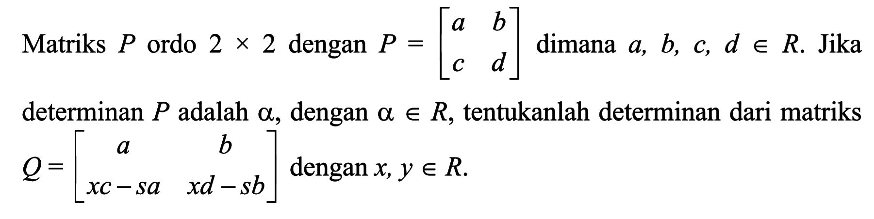 Martiks P ordo 2x2 dengan P=[a b c d] dimana a,b,c,d e R. Jika determinan P adalah alpha, dengan a e R, tentukanlah determinan dari matriks Q=[a b xc-sa xd-sb] dengan x,y e R.