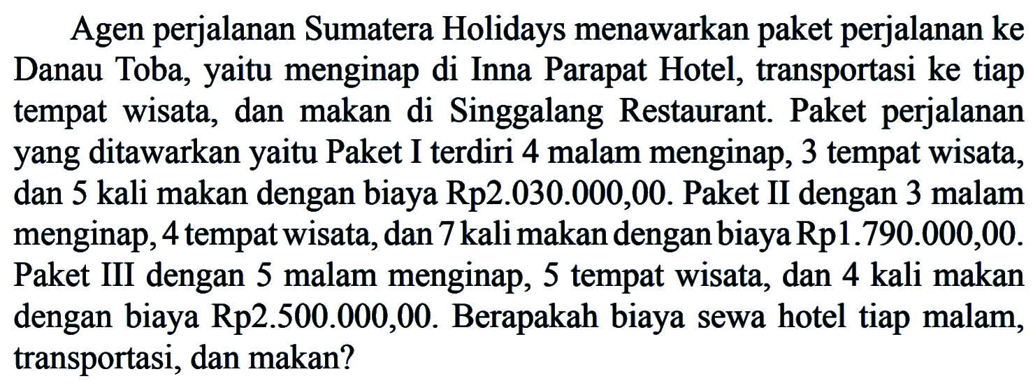 Agen perjalanan Sumatera Holidays menawarkan paket perjalanan ke Danau Toba; yaitu menginap di Inna Parapat Hotel, transportasi ke tiap tempat wisata, dan makan di Singgalang Restaurant. Paket perjalanan yang ditawarkan yaitu Paket I terdiri 4 malam menginap, 3 tempat wisata, dan 5 kali makan dengan biaya Rp2.030.000,00. Paket II dengan 3 malam menginap, 4 tempat wisata,dan 7 kalimakan dengan biayaRpl.790.000,00. Paket III dengan 5 malam menginap, 5 tempat wisata, dan 4 kali makan dengan biaya Rp2.500.000,00. Berapakah biaya sewa hotel tiap malam, transportasi, dan makan?