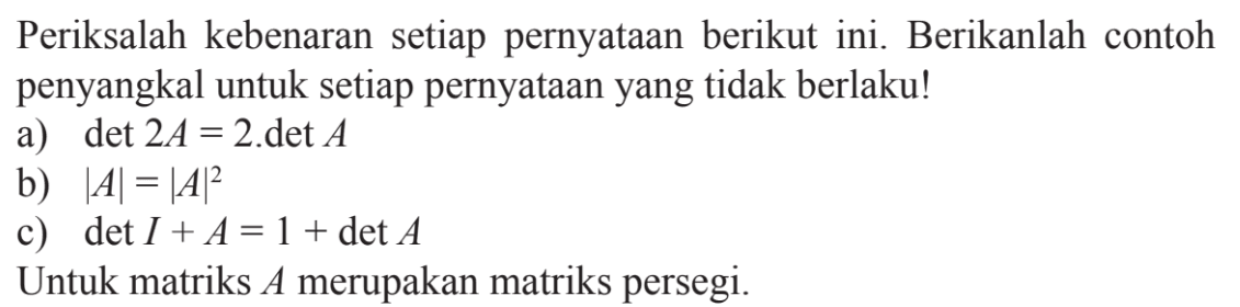 Periksalah kebenaran setiap pernyataan berikut ini. Berikanlah contoh penyangkal untuk setiap pernyataan yang tidak berlaku! a) det 2A=2.det A b) |A|=|A|^2 c) det I+A=1+det A Untuk matriks A merupakan matriks persegi.