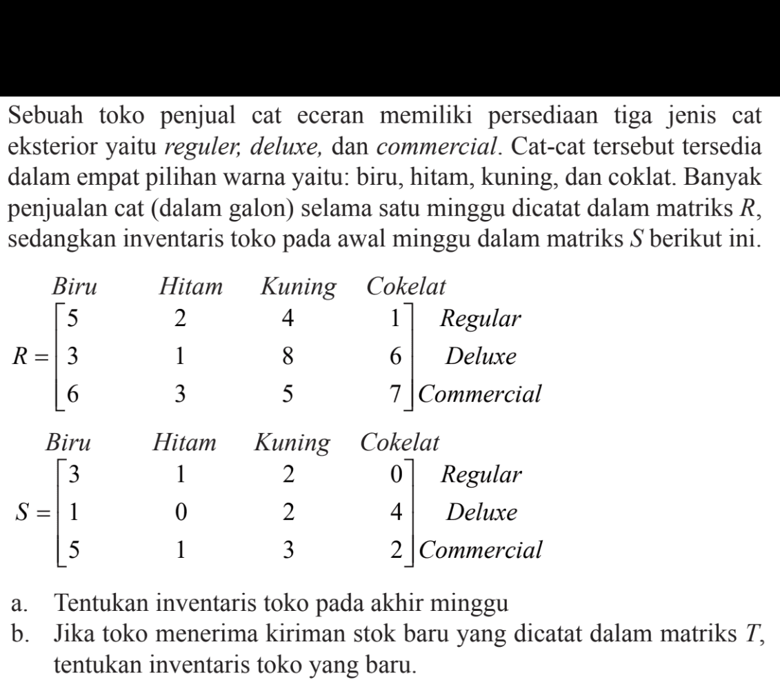 Sebuah toko penjual cat eceran memiliki persediaan tiga jenis cat eksterior yaitu reguler, deluxe, dan commercial. Cat-cat tersebut tersedia dalam empat pilihan warna yaitu: biru, hitam, kuning, dan coklat. Banyak penjualan cat (dalam galon) selama satu minggu dicatat dalam matriks R, sedangkan inventaris toko pada awal minggu dalam matriks S berikut ini. Biru Hitam Kuning Cokelat R=(5 2 4 1 3 1 8 6 6 3 5 7) Regular Deluxe Commercial Biru Hitam Kuning Cokelat S=(3 1 2 0 1 0 2 4 5 1 3 2) Regular Deluxe Commercial a. Tentukan inventaris toko pada akhir minggu b. Jika toko menerima kiriman stok baru yang dicatat dalam matriks T, tentukan inventaris toko yang baru.