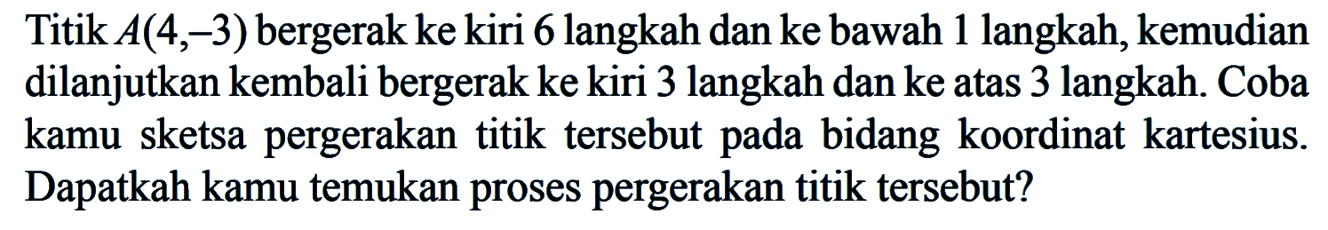 Titik A(4,-3) bergerak ke kiri 6 langkah dan ke bawah 1 langkah, kemudian dilanjutkan kembali bergerak ke kiri 3 langkah dan ke atas 3 langkah. Coba kamu sketsa pergerakan titik tersebut pada bidang koordinat kartesius. Dapatkah kamu temukan proses pergerakan titik tersebut?