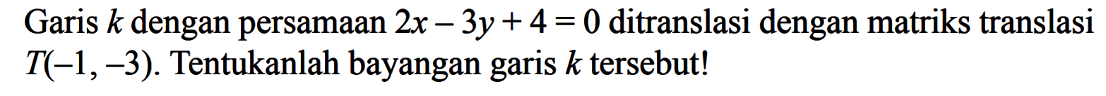 Garis k dengan persamaan 2x-3y+4=0 ditranslasi dengan matriks translasi T(-1,-3). Tentukanlah bayangan garis k tersebut!