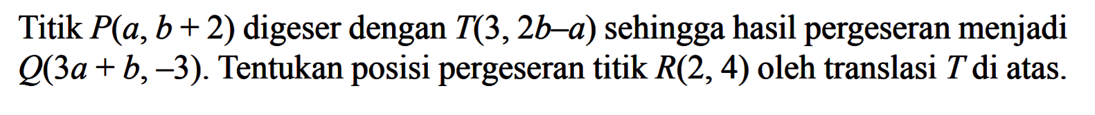 Titik P(a, b + 2) digeser dengan T(3, 2b-a) sehingga hasil pergeseran menjadi Q(3a + b,-3) Tentukan posisi pergeseran titik R(2, 4) oleh translasi T di atas.