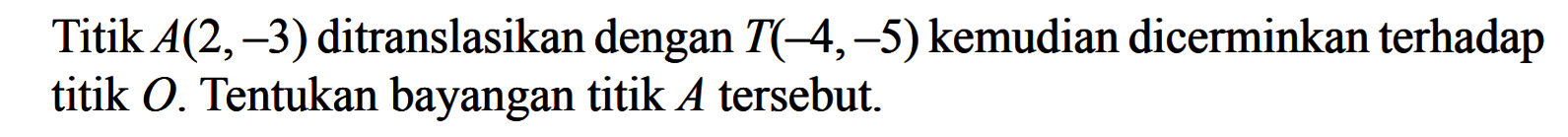 Titik A(2,-3) ditranslasikan dengan T(-4,-5) kemudian dicerminkan terhadap titik O. Tentukan bayangan titik A tersebut.