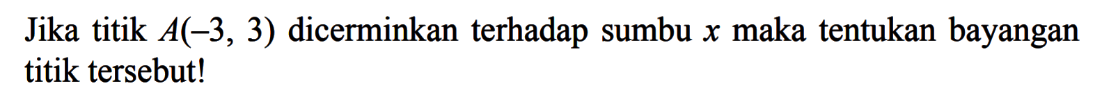 Jika titik A(-3, 3) dicerminkan terhadap sumbu x maka tentukan bayangan titik tersebut!