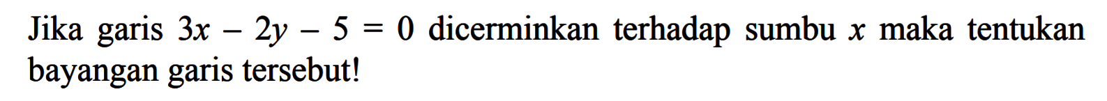 Jika garis 3x-2y-5=0 dicerminkan terhadap sumbu x maka tentukan bayangan garis tersebut!