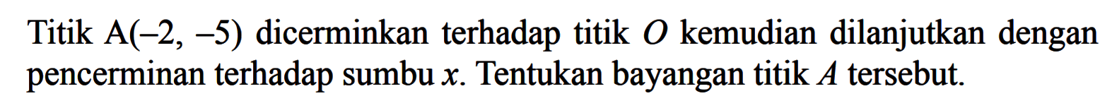 Titik A(-2, -5) dicerminkan terhadap titik 0 kemudian dilanjutkan dengan pencerminan terhadap sumbu x. Tentukan bayangan titik A tersebut.