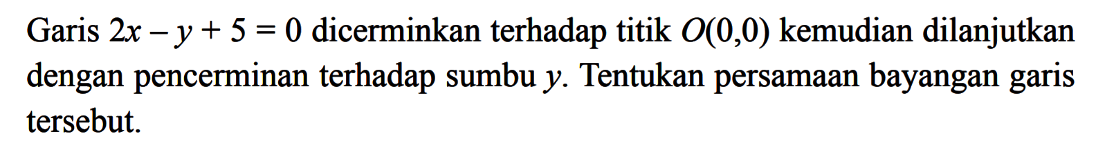 Garis 2x-y+5=0 dicerminkan terhadap titik O(0, 0) kemudian dilanjutkan dengan pencerminan terhadap sumbu y. Tentukan persamaan bayangan garis tersebut.