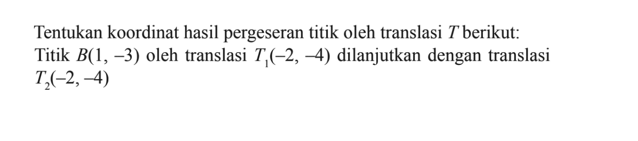 Tentukan koordinat hasil pergeseran titik oleh translasi T berikut: Titik B(1,-3) oleh translasi T1(-2,-4) dilanjutkan dengan translasi T2(-2,-4)