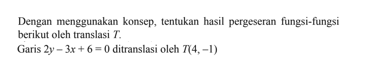 Dengan menggunakan konsep, tentukan hasil pergeseran fungsi-fungsi berikut oleh translasi T Garis 2y-3x+6 = 0 ditranslasi oleh T(4,-1)