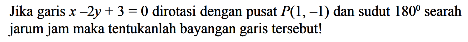 Jika garis x-2y+3=0 dirotasi dengan pusat P(1, -1) dan sudut 180 searah jarum jam maka tentukanlah bayangan garis tersebut!